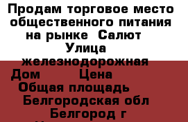 Продам торговое место общественного питания на рынке “Салют“ › Улица ­ железнодорожная › Дом ­ 79 › Цена ­ 280 000 › Общая площадь ­ 15 - Белгородская обл., Белгород г. Недвижимость » Помещения продажа   . Белгородская обл.,Белгород г.